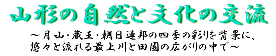 山形の自然と文化の交流~月山・蔵王・朝日連峰の四季の彩りを背景に、悠々と流れる最上川と田園の広がりの中で~